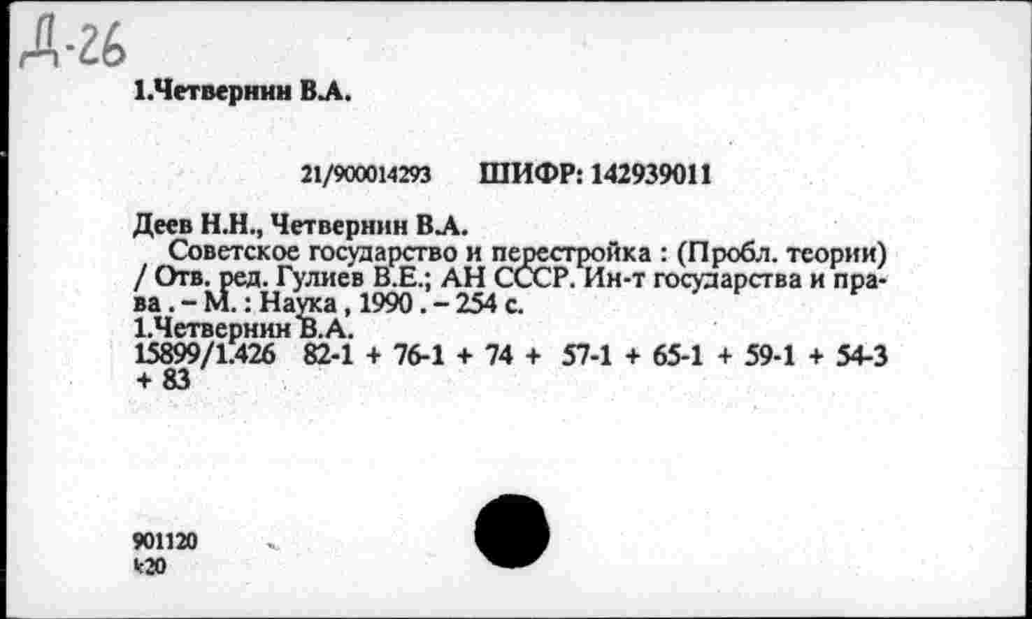 ﻿1.Четвернин ВЛ.
21/900014293 ШИФР: 142939011
Деев Н.Н., Четвернин ВЛ.
Советское государство и перестройка : (Пробл. теории) / Отв. ред. Гулиев В.Е.; АН СССР. Ин-т государства и права. - М.: Наука , 1990. - 254 с.
1.ЧетвернинВ.А.
15899/1.426 82-1 + 76-1 + 74 + 57-1 + 65-1 + 59-1 + 54-3
901120 *20